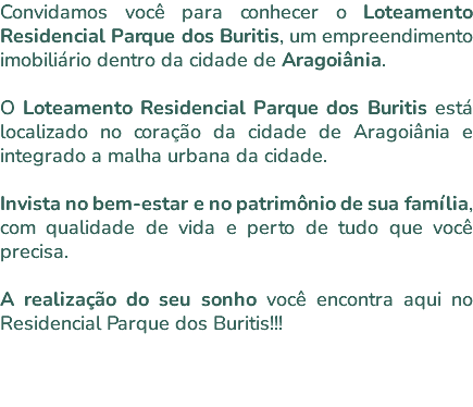 Convidamos você para conhecer o Loteamento Residencial Parque dos Buritis, um empreendimento imobiliário dentro da cidade de Aragoiânia. O Loteamento Residencial Parque dos Buritis está localizado no coração da cidade de Aragoiânia e integrado a malha urbana da cidade. Invista no bem-estar e no patrimônio de sua família, com qualidade de vida e perto de tudo que você precisa. A realização do seu sonho você encontra aqui no Residencial Parque dos Buritis!!! 